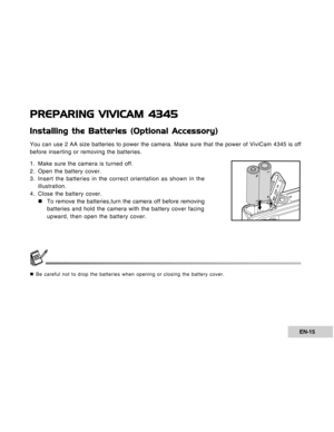 Page 15Downloaded from www.Manualslib.com manuals search engine EN-15
PREPARING VIVICAM 4345
Installing the Batteries (Optional Accessory)
You can use 2 AA size batteries to power the camera. Make sure that the power of ViviCam 4345 is off
before inserting or removing the batteries.
1. Make sure the camera is turned off.
2. Open the battery cover.
3. Insert the batteries in the correct orientation as shown in the
illustration.
4. Close the battery cover.
„To remove the batteries,turn the camera off before...