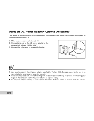 Page 16Downloaded from www.Manualslib.com manuals search engine EN-16
Using the AC Power Adapter (Optional Accessory)
Use of the AC power adapter is recommended if you intend to use the LCD monitor for a long time or
connect the camera to a PC.
1. Make sure your camera is turned off.
2. Connect one end of the AC power adapter to the
camera jack labeled DC IN 3.0V.
3. Connect the other end to an electrical outlet.
„Make sure to use only the AC power adapter specified for ViviCam 4345. Damage caused by the use of...