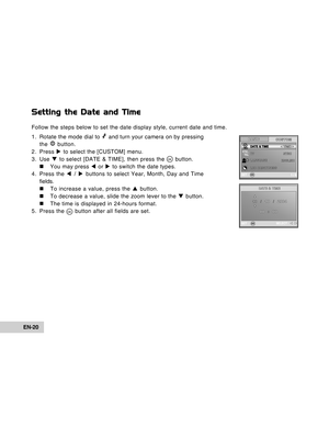 Page 20Downloaded from www.Manualslib.com manuals search engine EN-20
Setting the Date and Time
Follow the steps below to set the date display style, current date and time.
1. Rotate the mode dial to 
 and turn your camera on by pressing
the  button.
2. Press X to select the [CUSTOM] menu.
3. Use T to select [DATE & TIME], then press the 
 button.
„ „„ „
„ You may press W or X to switch the date types.
4. Press the W / X buttons to select Year, Month, Day and Time
fields.
„ „„ „
„ To increase a value, press the...