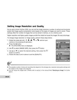 Page 24Downloaded from www.Manualslib.com manuals search engine EN-24
Setting Image Resolution and Quality
As you get to know ViviCam 4345, you can set the image resolution (number of vertical and horizontal
pixels) and image quality (compression ratio) based on the types of images you want to shoot. These
settings affect the number of images that can be stored in memory, or on a memory card.
Higher resolution and higher quality images provide finer detail but cause the images’ file size to be larger.
To change...