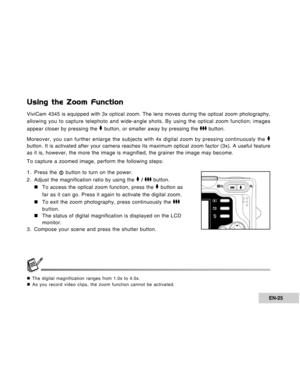 Page 25Downloaded from www.Manualslib.com manuals search engine EN-25
Using the Zoom Function
ViviCam 4345 is equipped with 3x optical zoom. The lens moves during the optical zoom photography,
allowing you to capture telephoto and wide-angle shots. By using the optical zoom function; images
appear closer by pressing the 
 button, or smaller away by pressing the  button.
Moreover, you can further enlarge the subjects with 4x digital zoom by pressing continuously the 
button. It is activated after your camera...