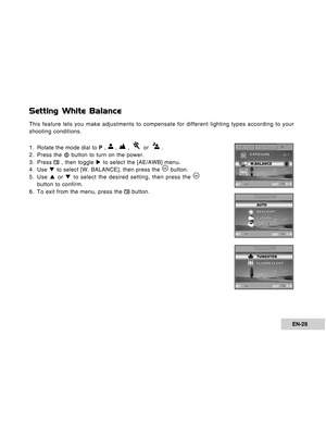 Page 29Downloaded from www.Manualslib.com manuals search engine EN-29
Setting White Balance
This feature lets you make adjustments to compensate for different lighting types according to your
shooting conditions.
1. Rotate the mode dial to P , 
 ,  ,    or   .
2. Press the  button to turn on the power.
3. Press 
 , then toggle X to select the [AE/AWB] menu.
4. Use T to select [W. BALANCE], then press the  button.
5. Use S or T to select the desired setting, then press the 
button to confirm.
6. To exit from the...