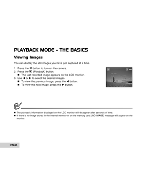 Page 36Downloaded from www.Manualslib.com manuals search engine EN-36
PLAYBACK MODE - THE BASICS
Viewing Images
You can display the still images you have just captured at a time.
1. Press the 
 button to turn on the camera.
2. Press the  (Playback) button.
„ „„ „
„The last recorded image appears on the LCD monitor.
3. Use W or X to select the desired images.
„ „„ „
„To view the previous image, press the W button.
„ „„ „
„To view the next image, press the X button.
„The playback information displayed on the LCD...