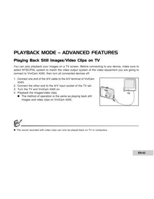 Page 43Downloaded from www.Manualslib.com manuals search engine EN-43
PLAYBACK MODE – ADVANCED FEATURES
Playing Back Still Images/Video Clips on TV
You can also playback your images on a TV screen. Before connecting to any device, make sure to
select NTSC/PAL system to match the video output system of the video equipment you are going to
connect to ViviCam 4345, then turn all connected devices off.
1 . Connect one end of the A/V cable to the A/V terminal of ViviCam
4345.
2. Connect the other end to the A/V...