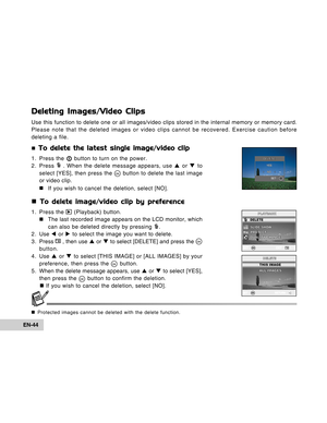 Page 44Downloaded from www.Manualslib.com manuals search engine EN-44
Deleting Images/Video Clips
Use this function to delete one or all images/video clips stored in the internal memory or memory card.
Please note that the deleted images or video clips cannot be recovered. Exercise caution before
deleting a file.
„
 To delete the latest single image/video clip
1. Press the  button to turn on the power.
2. Press  . When the delete message appears, use S or T to
select [YES], then press the  button to delete the...