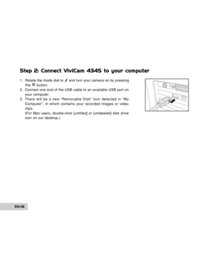 Page 48Downloaded from www.Manualslib.com manuals search engine EN-48
Step 2: Connect ViviCam 4345 to your computer
1. Rotate the mode dial to  and turn your camera on by pressing
the 
 button.
2. Connect one end of the USB cable to an available USB port on
your computer.
3. There will be a new “Removable Disk” icon detected in “My
Computer”, in which contains your recorded images or video
clips.
(For Mac users, double-click [untitled] or [unlabeled] disk drive
icon on our desktop.)  