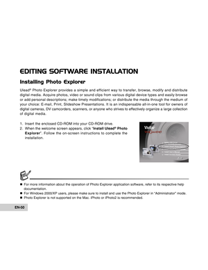 Page 50Downloaded from www.Manualslib.com manuals search engine EN-50
EDITING SOFTWARE INSTALLATION
Installing Photo Explorer
Ulead® Photo Explorer provides a simple and efficient way to transfer, browse,\
 modify and distribute
digital media. Acquire photos, video or sound clips from various digital\
 device types and easily browse
or add personal descriptions; make timely modifications; or distribute t\
he media through the medium of
your choice: E-mail, Print, Slideshow Presentations. It is an indispensa\...