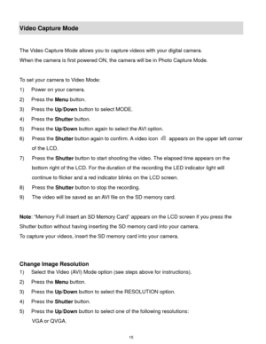 Page 16 15 
Video Capture Mode 
 
The Video Capture Mode allows you to capture videos with your digital camera.  
When the camera is first powered ON, the camera will be in Photo Capture Mode.  
 
To set your camera to Video Mode: 
1) Power on your camera. 
2) Press the Menu button. 
3) Press the Up/Down button to select MODE. 
4) Press the Shutter button. 
5) Press the Up/Down button again to select the AVI option. 
6) Press the Shutter button again to confirm. A video icon  appears on the upper left corner...