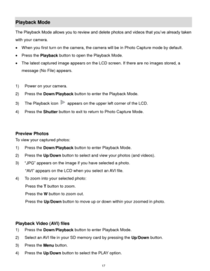 Page 18 17 
Playback Mode 
The Playback Mode allows you to review and delete photos and videos that you’ve already taken 
with your camera. 
 When you first turn on the camera, the camera will be in Photo Capture mode by default.  
 Press the Playback button to open the Playback Mode.  
 The latest captured image appears on the LCD screen. If there are no images stored, a 
message (No File) appears. 
 
1) Power on your camera. 
2) Press the Down/Playback button to enter the Playback Mode. 
3) The Playback...