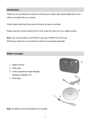 Page 3 2 
Introduction 
Thank you for purchasing this camera. Everything you need to take quality digital photos and 
videos is included with your camera. 
 
Vivitar makes capturing those special moments as easy as possible. 
 
Please read this manual carefully first in order to get the most out of your digital camera. 
 
Note: Your camera needs an SD Memory card (up to 32GB) for normal use. 
SD Memory cards are not included and need to be purchased separately. 
 
 
What’s Included 
 
 
1. Digital Camera...