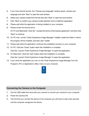 Page 22 21 
 
5) If you have internet access, the “Choose your language” window opens, choose your 
language and click “Next” to open the next window. 
6) Select your camera model from the list and click “Next” to open the next window. 
7) Click “Next” to confirm your camera model selection and to install the application. 
8) Please wait while the application is being installed on your computer.                     
9) Please review the license terms. 
On PC and Macintosh: Click the “I accept the terms of this...