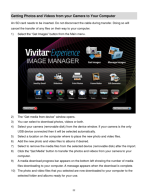Page 23 22 
Getting Photos and Videos from your Camera to Your Computer 
An SD card needs to be inserted. Do not disconnect the cable during transfer. Doing so will 
cancel the transfer of any files on their way to your computer. 
1) Select the “Get Images” button from the Main menu. 
 
2) The “Get media from device” window opens. 
3) You can select to download photos, videos or both. 
4) Select your camera (removable disk) from the device window. If your camera is the only 
USB device connected then it will be...