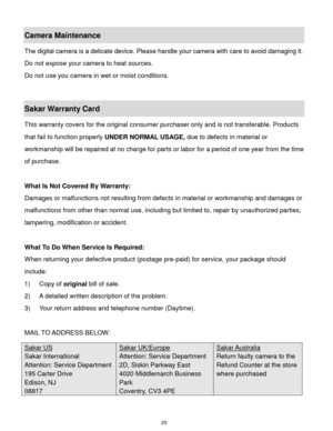 Page 26 25 
Camera Maintenance 
The digital camera is a delicate device. Please handle your camera with care to avoid damaging it. 
Do not expose your camera to heat sources. 
Do not use you camera in wet or moist conditions. 
 
Sakar Warranty Card 
This warranty covers for the original consumer purchaser only and is not transferable. Products 
that fail to function properly UNDER NORMAL USAGE, due to defects in material or 
workmanship will be repaired at no charge for parts or labor for a period of one year...