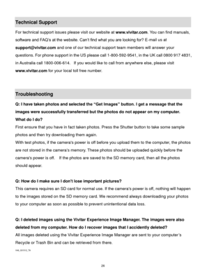 Page 27 26 
Technical Support 
For technical support issues please visit our website at www.vivitar.com. You can find manuals, 
software and FAQ’s at the website. Can’t find what you are looking for? E-mail us at 
support@vivitar.com and one of our technical support team members will answer your 
questions. For phone support in the US please call 1-800-592-9541, in the UK call 0800 917 4831, 
in Australia call 1800-006-614.  If you would like to call from anywhere else, please visit 
www.vivitar.com for your...
