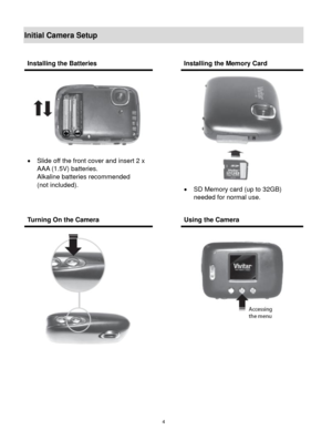 Page 5 4 
Initial Camera Setup 
 
 
 
 
 
Installing the Batteries  Installing the Memory Card 
 
 Slide off the front cover and insert 2 x 
AAA (1.5V) batteries.  
Alkaline batteries recommended  
(not included). 
 
 
 
 
 SD Memory card (up to 32GB)  
needed for normal use. 
 
Turning On the Camera  Using the Camera 
 
    
  