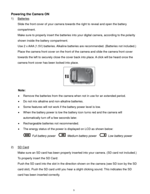 Page 6 5 
Powering the Camera ON 
1) Batteries 
Slide the front cover of your camera towards the right to reveal and open the battery 
compartment. 
Make sure to properly insert the batteries into your digital camera, according to the polarity 
shown inside the battery compartment. 
Use 2 x AAA (1.5V) batteries. Alkaline batteries are recommended. (Batteries not included.)  
Place the camera front cover on the front of the camera and slide the camera front cover 
towards the left to securely close the cover...