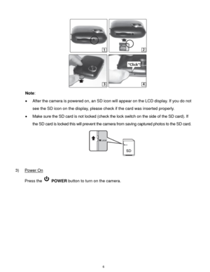 Page 7 6 
 
Note:  
 After the camera is powered on, an SD icon will appear on the LCD display. If you do not 
see the SD icon on the display, please check if the card was inserted properly. 
 Make sure the SD card is not locked (check the lock switch on the side of the SD card). If 
the SD card is locked this will prevent the camera from saving captured photos to the SD card. 
 
 
3) Power On 
Press the  POWER button to turn on the camera. 
 
 
 
 
 
 
 
  