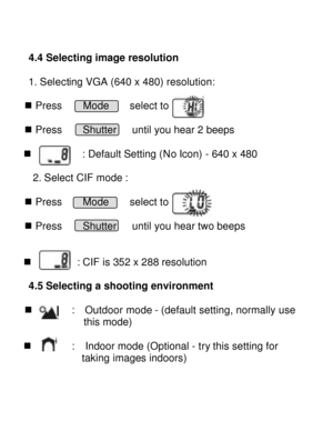 Page 12Downloaded from www.Manualslib.com manuals search engine    4.4 Selecting image resolution 
 
1. Selecting VGA (640 x 480) resolution:  n Press    Mode    select to  n Press    Shutter   until you hear 2 beeps  n          : Default Setting (No Icon) - 640 x 480 
    2. Select CIF mode :  n Press    Mode    select to  n Press    Shutter   until you hear two beeps   n         : CIF is 352 x 288 resolution     
 4.5 Selecting a shooting environment   
n        :  Outdoor mode - (default setting, normally...
