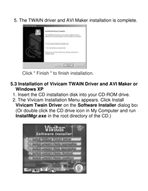 Page 15Downloaded from www.Manualslib.com manuals search engine  5. The TWAIN driver and AVI Maker installation is complete.  
Click  Finish  to finish installation. 
 5.3 Installation of Vivicam TWAIN Driver and AVI Maker on Windows XP  
 1. Insert the CD installation disk into your CD-ROM drive. 
 2. The Vivicam Installation Menu appears. Click Install 
Vivicam Twain Driver on the Software Installer dialog box. (Or double click the CD drive icon in My Computer and run 
InstallMgr.exe in the root directory of...