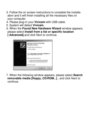 Page 16Downloaded from www.Manualslib.com manuals search engine  3. Follow the on screen instructions to complete the installa-   ation and it will finish installing all the necessary files on    your computer. 
4. Please plug-in your Vivicam with USB cable. 
5. System will detect Vivicam. 
6. When the Found New Hardware Wizard window appears, please select Install from a list or specific location 
[ Advanced],and click Next to continue. 
  
 
7. When the following window appears, please select Search...