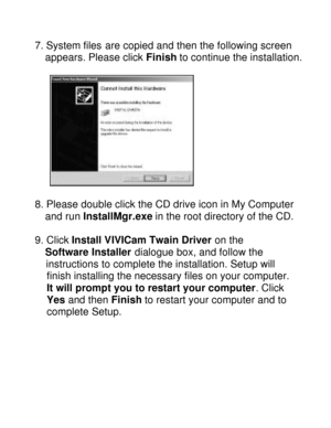 Page 30Downloaded from www.Manualslib.com manuals search engine  7. System files are copied and then the following screen  
  appears. Please click Finish to continue the installation.  
  
 
8. Please double click the CD drive icon in My Computer  
  and run InstallMgr.exe in the root directory of the CD.  
  
9. Click Install VIVICam Twain Driver on the  
  Software Installer dialogue box, and follow the  
   instructions to complete the installation. Setup will 
finish installing the necessary files on your...