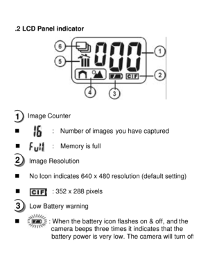 Page 7Downloaded from www.Manualslib.com manuals search engine  3.2 LCD Panel indicator  
 
n  Image Counter 
 
n        :  Number of images you have captured 
n        :  Memory is full 
n lmage Resolution 
 
n No Icon indicates 640 x 480 resolution (default setting) 
 
n        : 352 x 288 pixels  
n Low Battery warning 
n       : When the battery icon flashes on & off, and the 
         camera beeps three times it indicates that the 
         battery power is very low. The camera will turn off 1 2 3   