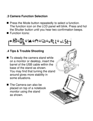 Page 9Downloaded from www.Manualslib.com manuals search engine   3.3 Camera Function Selection   n Press the Mode button repeatedly to select a function.  
The function icon on the LCD panel will blink. Press and hold the Shutter button until you hear two confirmation beeps. 
n Function Icons:    
 3.4 Tips & Trouble Shooting  n To steady the camera stand while  
on a monitor or desktop, insert the 
barrel of the USB cable within the 
base of the stand as shown.  
You may find that turning the stand  
around...