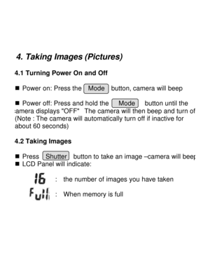 Page 10Downloaded from www.Manualslib.com manuals search engine   4. Taking Images (Pictures) 4.1 Turning Power On and Off 
 
n Power on: Press the  Mode  button, camera will beep    n Power off: Press and hold the   Mode   button until the  camera displays OFF  The camera will then beep and turn off.(Note : The camera will automatically turn off if inactive for 
about 60 seconds) 
    4.2 Taking Images  n Press  Shutter  button to take an image –camera will beep  n LCD Panel will indicate: 
 
:  the number of...