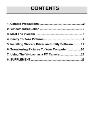 Page 2 
1. Camera Precautions .....................................................2 
2. Vivicam Introduction ................................................... 3 
3. Meet The Vivicam ........................................................ 5 
4. Ready To Take Pictures ...............................................9 
5. Installing Vivicam Driver and Utility Software..........12 
6. Transferring Pictures To Your Computer ................20 
7. Using The Vivicam as a PC Camera .........................24 
8....