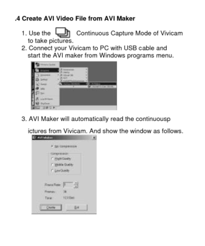 Page 236.4 Create AVI Video File from AVI Maker  1. Use the        Continuous Capture Mode of Vivicam 
  to take pictures. 
2. Connect your Vivicam to PC with USB cable and  
  start the AVI maker from Windows programs menu.   
  
3. AVI Maker will automatically read the continuousp 
  ictures from Vivicam. And show the window as follows.   