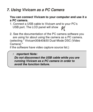 Page 257. Using Vivicam as a PC Camera 
You can connect Vivicam to your computer and use it as a PC camera. 
1. Connect a USB cable to Vivicam and to your PCs  
  USB port. The LCD panel will show 
 
2. See the documentation of the PC camera software you 
are using for about using the camera as a PC camera. 
(selecting  Vivicam30&40&50 Dual-Mode DSC (Video  
Camera)   
if the software have video capture source list.)  
 
? mportant Note: 
Do not disconnect the USB cable while you are  
running Vivicam as a PC...