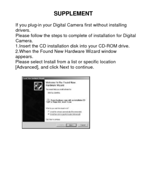 Page 26 SUPPLEMENT 
If you plug-in your Digital Camera first without installing 
drivers.  
Please follow the steps to complete of installation for Digital   Camera. 
1.Insert the CD installation disk into your CD-ROM drive. 2.When the Found New Hardware Wizard window            appears. 
Please select Install from a list or specific location  
[Advanced], and click Next to continue. 
 
   