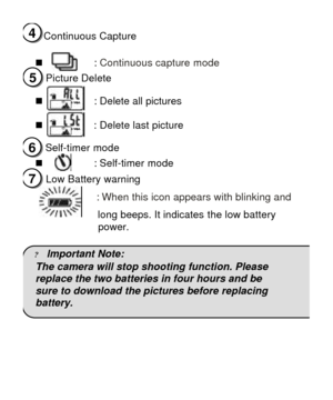 Page 8Continuous Capture 
 
n  : Continuous capture mode 
Picture Delete 
 
n   : Delete all pictures              
 
n          : Delete last picture 
 
  Self-timer mode 
n      : Self-timer mode 
Low Battery warning 
              : When this icon appears with blinking and   
            long beeps. It indicates the low battery 
power. 
 
? lmportant Note: 
The camera will stop shooting function. Please 
replace the two batteries in four hours and be  
sure to download the pictures before replacing...