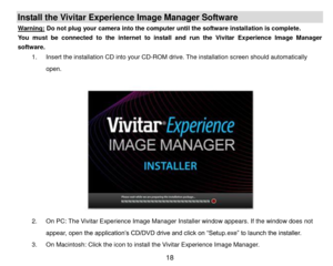 Page 19 18 
Install the Vivitar Experience Image Manager Software  
Warning: Do not plug your camera into the computer until the software installation is complete. 
You  must  be  connected  to  the  internet  to  install  and  run  the  Vivitar  Experience  Image  Manager 
software. 
1. Insert the installation CD into your CD-ROM drive. The installation screen should automatically 
open.  
 
 
 
 
 
 
 
 
 
 
 
 
2. On PC: The Vivitar Experience Image Manager Installer window appears. If the window does not...