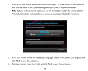 Page 20 19 
4. If you do not have internet access at the time of inserting the CD-ROM, connect to the internet and 
then click the “Install Vivitar Experience Image Manager” button to begin the installation 
Note: If you do not have internet access, you can still download media from the camera. Click the 
“How to transfer photos and videos from my camera to my computer” button for instructions. 
 
 
 
 
 
 
 
 
 
 
 
 
 
5. If you have internet access, the “Choose your language” window opens, choose your...