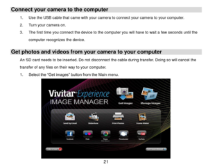 Page 22 21 
Connect your camera to the computer 
1. Use the USB cable that came with your camera to connect your camera to your computer. 
2. Turn your camera on.  
3. The first time you connect the device to the computer you will have to wait a few seconds until the 
computer recognizes the device. 
Get photos and videos from your camera to your computer 
An SD card needs to be inserted. Do not disconnect the cable during transfer. Doing so will cancel the 
transfer of any files on their way to your computer....