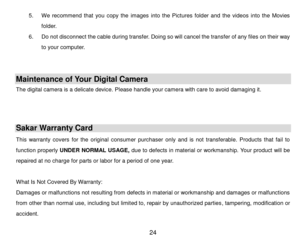 Page 25 24 
5. We  recommend  that  you  copy  the  images  into  the  Pictures  folder  and  the  videos  into  the  Movies 
folder. 
6. Do not disconnect the cable during transfer. Doing so will cancel the transfer of any files on their way 
to your computer. 
 
 
Maintenance of Your Digital Camera 
The digital camera is a delicate device. Please handle your camera with care to avoid damaging it. 
 
 
Sakar Warranty Card 
This  warranty  covers  for  the  original  consumer  purchaser  only  and  is  not...