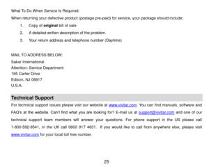 Page 26 25 
What To Do When Service Is Required: 
When returning your defective product (postage pre-paid) for service, your package should include: 
1. Copy of original bill of sale 
2. A detailed written description of the problem. 
3. Your return address and telephone number (Daytime) 
 
MAIL TO ADDRESS BELOW: 
Sakar International 
Attention: Service Department 
195 Carter Drive 
Edison, NJ 08817 
U.S.A. 
 
Technical Support 
For technical support issues please visit our website at www.vivitar.com. You can...