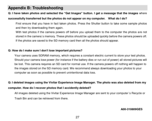 Page 28 27 
Appendix B: Troubleshooting 
Q: I  have  taken photos and  selected  the “Get Images”  button. I  get  a  message  that  the  images where 
successfully transferred but the photos do not appear on my computer.  What do I do? 
First  ensure  that  you  have  in  fact  taken  photos. Press  the  Shutter button  to  take  some  sample  photos 
and then try downloading them again. 
With  test  photos  if  the  camera  powers  off  before  you  upload  them  to  the  computer  the  photos  are  not...