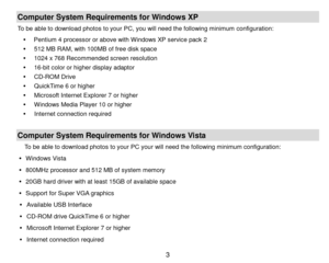 Page 4 3 
Computer System Requirements for Windows XP 
To be able to download photos to your PC, you will need the following minimum configuration: 
 Pentium 4 processor or above with Windows XP service pack 2 
 512 MB RAM, with 100MB of free disk space 
 1024 x 768 Recommended screen resolution  
 16-bit color or higher display adaptor 
 CD-ROM Drive 
 QuickTime 6 or higher  
 Microsoft Internet Explorer 7 or higher 
 Windows Media Player 10 or higher 
   Internet connection required 
 
Computer...