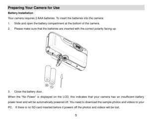 Page 6 5 
Preparing Your Camera for Use 
Battery Installation 
Your camera requires 2 AAA batteries. To insert the batteries into the camera: 
1. Slide and open the battery compartment at the bottom of the camera. 
2. Please make sure that the batteries are inserted with the correct polarity facing up. 
 
3. Close the battery door. 
When the “No  Power” is  displayed on  the  LCD, this indicates that your  camera  has an insufficient  battery 
power level and will be automatically powered off. You need to...