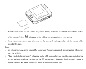 Page 8 7 
 
3. Push the card in until you feel it “click” into position. The top of the card should be flushed with the surface 
of the camera. An icon  will appear on the LCD screen after you turn on your camera. 
4. Once the external memory card is inserted into the camera all the images taken with the camera will be 
stored on the card. 
Note:  
1. An external memory card is required for normal use. Your camera supports any compatible SD memory 
card (up to 8GB). 
2. “Card inserted, change to card” will...