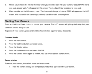 Page 9 8 
3. If there are photos in the internal memory when you insert the card into your camera, “copy SDRAM file to 
your card, please wait…” will appear on the screen. The media will now be copied to your card. 
4. When you take out the SD memory card, “Card removed, change to Internal RAM” will appear on the LCD 
screen. With no card in the camera you will only be able to take one test photo.  
 
Starting Your Camera 
Press  and  hold  the  Power  button  to  turn  on your  camera.  The  LCD  screen  will...