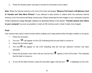 Page 10 9 
2. Press the Shutter button and wait a moment for the photo to be is taken. 
 
Note: When the internal memory is full, the LCD screen will display “Memory Full! Insert a SD Memory Card 
to  Transfer  and  Take  More  Photos!” If  you  attempt  to  take photos  or videos when the camera’s internal 
memory is full, the camera will beep continuously. Please download the test images to your computer using the 
Vivitar Experience Image Manager software as described below in the section “Transfer photos...