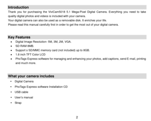 Page 3 2 
Introduction 
Thank  you  for  purchasing the  ViviCam5018  5.1  Mega-Pixel Digital  Camera. Everything  you  need  to take 
quality digital photos and videos is included with your camera. 
Your digital camera can also be used as a removable disk. It enriches your life.  
Please read this manual carefully first in order to get the most out of your digital camera. 
 
 
Key Features 
 Digital Image Resolution- 5M, 3M, 2M, VGA. 
 SD RAM 8MB. 
 Support s SD/MMC memory card (not included) up to 8GB. 
...