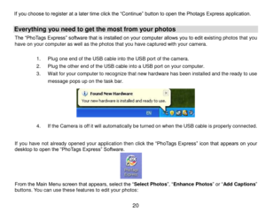 Page 21 20 
If you choose to register at a later time click the “Continue” button to open the Photags Express application. 
Everything you need to get the most from your photos  
The “PhoTags Express” software that is installed on your computer allows you to edit existing photos that you have on your computer as well as the photos that you have captured with your camera. 
 
1. Plug one end of the USB cable into the USB port of the camera.    
2. Plug the other end of the USB cable into a USB port on your...