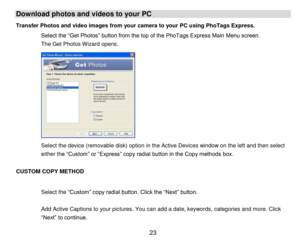 Page 24 23 
Download photos and videos to your PC 
Transfer Photos and video images from your camera to your PC using PhoTags Express. 
Select the “Get Photos” button from the top of the PhoTags Express Main Menu screen. 
The Get Photos Wizard opens. 
 
 
 
 
 
 
 
 
 
 
 
Select the device (removable disk) option in the Active Devices window on the left and then select 
either the “Custom” or “Express” copy radial button in the Copy methods box.  
 
CUSTOM COPY METHOD 
 
Select the “Custom” copy radial button....