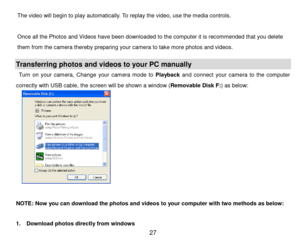 Page 28 27 
The video will begin to play automatically. To replay the video, use the media controls.    
  
Once all the Photos and Videos have been downloaded to the computer it is recommended that you delete 
them from the camera thereby preparing your camera to take more photos and videos. 
 
Transferring photos and videos to your PC manually 
Turn  on  your  camera, Change  your  camera  mode  to Playback and  connect  your  camera  to  the  computer 
correctly with USB cable, the screen will be shown a...