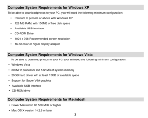 Page 4 3 
Computer System Requirements for Windows XP 
To be able to download photos to your PC, you will need the following minimum configuration: 
 Pentium III process or above with Windows XP 
 128 MB RAM, with 150MB of free disk space 
 Available USB interface 
 CD-ROM Drive 
 1024 x 768 Recommended screen resolution  
 16-bit color or higher display adaptor 
 
Computer System Requirements for Windows Vista 
To be able to download photos to your PC your will need the following minimum configuration:...