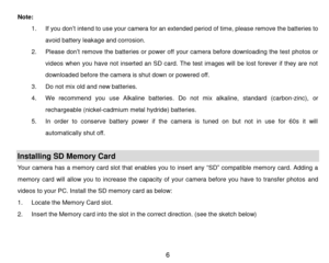 Page 7 6 
Note: 
1. If you don’t intend to use your camera for an extended period of time, please remove the batteries to 
avoid battery leakage and corrosion. 
2. Please don’t remove the batteries or power off your camera before downloading the test photos or 
videos  when  you  have  not  inserted  an SD card.  The  test  images  will  be lost forever  if  they  are  not 
downloaded before the camera is shut down or powered off. 
3. Do not mix old and new batteries. 
4. We  recommend  you  use  Alkaline...